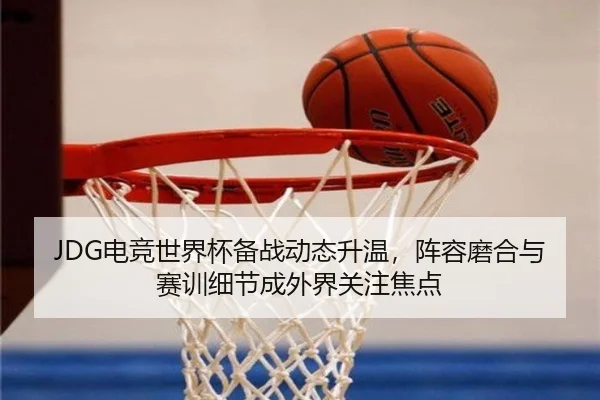 JDG电竞世界杯备战动态升温，阵容磨合与赛训细节成外界关注焦点